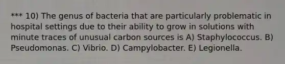 *** 10) The genus of bacteria that are particularly problematic in hospital settings due to their ability to grow in solutions with minute traces of unusual carbon sources is A) Staphylococcus. B) Pseudomonas. C) Vibrio. D) Campylobacter. E) Legionella.