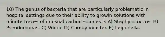 10) The genus of bacteria that are particularly problematic in hospital settings due to their ability to growin solutions with minute traces of unusual carbon sources is A) Staphylococcus. B) Pseudomonas. C) Vibrio. D) Campylobacter. E) Legionella.