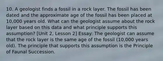 10. A geologist finds a fossil in a rock layer. The fossil has been dated and the approximate age of the fossil has been placed at 10,000 years old. What can the geologist assume about the rock layer based on this data and what principle supports this assumption? [Unit 2, Lesson 2] Essay: The geologist can assume that the rock layer is the same age of the fossil (10,000 years old). The principle that supports this assumption is the Principle of Faunal Succession.