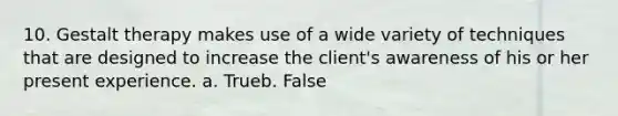 10. Gestalt therapy makes use of a wide variety of techniques that are designed to increase the client's awareness of his or her present experience. a. Trueb. False