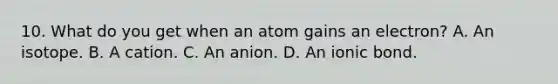 10. What do you get when an atom gains an electron? A. An isotope. B. A cation. C. An anion. D. An ionic bond.