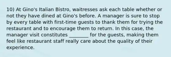 10) At Gino's Italian Bistro, waitresses ask each table whether or not they have dined at Gino's before. A manager is sure to stop by every table with first-time guests to thank them for trying the restaurant and to encourage them to return. In this case, the manager visit constitutes ________ for the guests, making them feel like restaurant staff really care about the quality of their experience.