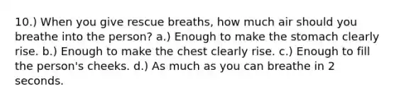 10.) When you give rescue breaths, how much air should you breathe into the person? a.) Enough to make <a href='https://www.questionai.com/knowledge/kLccSGjkt8-the-stomach' class='anchor-knowledge'>the stomach</a> clearly rise. b.) Enough to make the chest clearly rise. c.) Enough to fill the person's cheeks. d.) As much as you can breathe in 2 seconds.