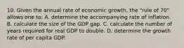 10. Given the annual rate of economic growth, the "rule of 70" allows one to: A. determine the accompanying rate of inflation. B. calculate the size of the GDP gap. C. calculate the number of years required for real GDP to double. D. determine the growth rate of per capita GDP.