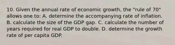 10. Given the annual rate of economic growth, the "rule of 70" allows one to: A. determine the accompanying rate of inflation. B. calculate the size of the GDP gap. C. calculate the number of years required for real GDP to double. D. determine the growth rate of per capita GDP.