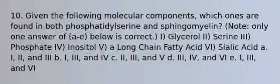 10. Given the following molecular components, which ones are found in both phosphatidylserine and sphingomyelin? (Note: only one answer of (a-e) below is correct.) I) Glycerol II) Serine III) Phosphate IV) Inositol V) a Long Chain Fatty Acid VI) Sialic Acid a. I, II, and III b. I, III, and IV c. II, III, and V d. III, IV, and VI e. I, III, and VI