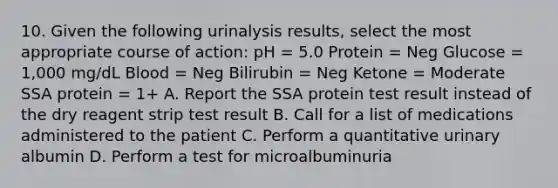 10. Given the following urinalysis results, select the most appropriate course of action: pH = 5.0 Protein = Neg Glucose = 1,000 mg/dL Blood = Neg Bilirubin = Neg Ketone = Moderate SSA protein = 1+ A. Report the SSA protein test result instead of the dry reagent strip test result B. Call for a list of medications administered to the patient C. Perform a quantitative urinary albumin D. Perform a test for microalbuminuria