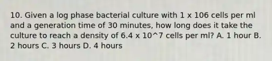 10. Given a log phase bacterial culture with 1 x 106 cells per ml and a generation time of 30 minutes, how long does it take the culture to reach a density of 6.4 x 10^7 cells per ml? A. 1 hour B. 2 hours C. 3 hours D. 4 hours