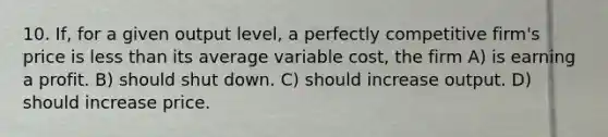 10. If, for a given output level, a perfectly competitive firm's price is less than its average variable cost, the firm A) is earning a profit. B) should shut down. C) should increase output. D) should increase price.