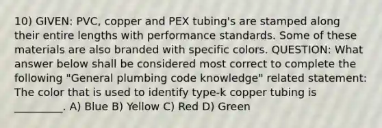 10) GIVEN: PVC, copper and PEX tubing's are stamped along their entire lengths with performance standards. Some of these materials are also branded with specific colors. QUESTION: What answer below shall be considered most correct to complete the following "General plumbing code knowledge" related statement: The color that is used to identify type-k copper tubing is _________. A) Blue B) Yellow C) Red D) Green