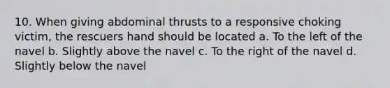 10. When giving abdominal thrusts to a responsive choking victim, the rescuers hand should be located a. To the left of the navel b. Slightly above the navel c. To the right of the navel d. Slightly below the navel