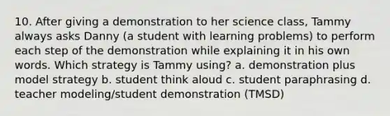 10. After giving a demonstration to her science class, Tammy always asks Danny (a student with learning problems) to perform each step of the demonstration while explaining it in his own words. Which strategy is Tammy using? a. demonstration plus model strategy b. student think aloud c. student paraphrasing d. teacher modeling/student demonstration (TMSD)