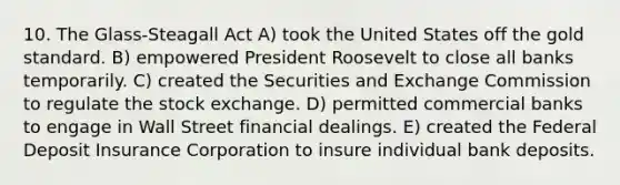 10. The Glass-Steagall Act A) took the United States off the gold standard. B) empowered President Roosevelt to close all banks temporarily. C) created the Securities and Exchange Commission to regulate the stock exchange. D) permitted commercial banks to engage in Wall Street financial dealings. E) created the Federal Deposit Insurance Corporation to insure individual bank deposits.