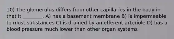 10) The glomerulus differs from other capillaries in the body in that it ________. A) has a basement membrane B) is impermeable to most substances C) is drained by an efferent arteriole D) has a blood pressure much lower than other organ systems