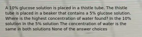 A 10% glucose solution is placed in a thistle tube. The thistle tube is placed in a beaker that contains a 5% glucose solution. Where is the highest concentration of water found? In the 10% solution In the 5% solution The concentration of water is the same in both solutions None of the answer choices