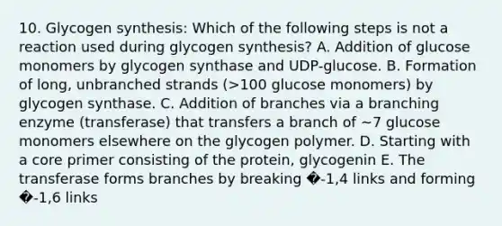 10. Glycogen synthesis: Which of the following steps is not a reaction used during glycogen synthesis? A. Addition of glucose monomers by glycogen synthase and UDP-glucose. B. Formation of long, unbranched strands (>100 glucose monomers) by glycogen synthase. C. Addition of branches via a branching enzyme (transferase) that transfers a branch of ~7 glucose monomers elsewhere on the glycogen polymer. D. Starting with a core primer consisting of the protein, glycogenin E. The transferase forms branches by breaking �-1,4 links and forming �-1,6 links