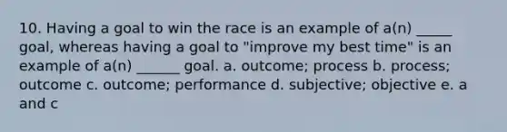 10. Having a goal to win the race is an example of a(n) _____ goal, whereas having a goal to "improve my best time" is an example of a(n) ______ goal. a. outcome; process b. process; outcome c. outcome; performance d. subjective; objective e. a and c