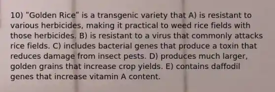 10) ʺGolden Riceʺ is a transgenic variety that A) is resistant to various herbicides, making it practical to weed rice fields with those herbicides. B) is resistant to a virus that commonly attacks rice fields. C) includes bacterial genes that produce a toxin that reduces damage from insect pests. D) produces much larger, golden grains that increase crop yields. E) contains daffodil genes that increase vitamin A content.