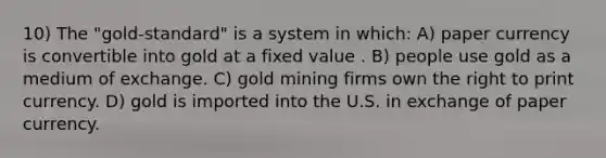 10) The "gold-standard" is a system in which: A) paper currency is convertible into gold at a fixed value . B) people use gold as a medium of exchange. C) gold mining firms own the right to print currency. D) gold is imported into the U.S. in exchange of paper currency.