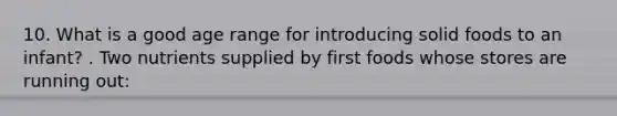 10. What is a good age range for introducing solid foods to an infant? . Two nutrients supplied by first foods whose stores are running out: