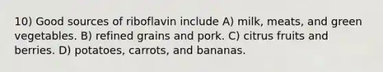 10) Good sources of riboflavin include A) milk, meats, and green vegetables. B) refined grains and pork. C) citrus fruits and berries. D) potatoes, carrots, and bananas.