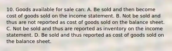 10. Goods available for sale can: A. Be sold and then become cost of goods sold on the income statement. B. Not be sold and thus are not reported as cost of goods sold on the balance sheet. C. Not be sold and thus are reported as inventory on the income statement. D. Be sold and thus reported as cost of goods sold on the balance sheet.