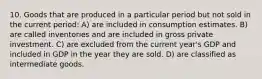 10. Goods that are produced in a particular period but not sold in the current period: A) are included in consumption estimates. B) are called inventories and are included in gross private investment. C) are excluded from the current year's GDP and included in GDP in the year they are sold. D) are classified as intermediate goods.