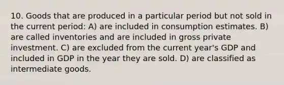 10. Goods that are produced in a particular period but not sold in the current period: A) are included in consumption estimates. B) are called inventories and are included in gross private investment. C) are excluded from the current year's GDP and included in GDP in the year they are sold. D) are classified as intermediate goods.