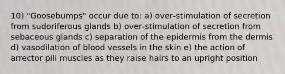 10) "Goosebumps" occur due to: a) over‑stimulation of secretion from sudoriferous glands b) over‑stimulation of secretion from sebaceous glands c) separation of the epidermis from the dermis d) vasodilation of blood vessels in the skin e) the action of arrector pili muscles as they raise hairs to an upright position