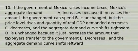 10. If the government of Mexico raises income taxes, Mexico's aggregate demand ______. A. increases because it increases the amount the government can spend B. is unchanged, but the price level rises and quantity of real GDP demanded decreases C. decreases, and the aggregate demand curve shifts rightward D. is unchanged because it just increases the amount that taxpayers transfer to the government E. Decreases , and the aggregate demand curve shifts leftward