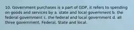 10. Government purchases is a part of GDP, it refers to spending on goods and services by a. state and local government b. the federal government c. the federal and local government d. all three government, Federal, State and local.