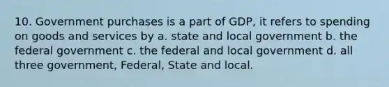 10. Government purchases is a part of GDP, it refers to spending on goods and services by a. state and local government b. the federal government c. the federal and local government d. all three government, Federal, State and local.