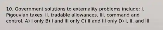 10. Government solutions to externality problems include: I. Pigouvian taxes. II. tradable allowances. III. command and control. A) I only B) I and III only C) II and III only D) I, II, and III