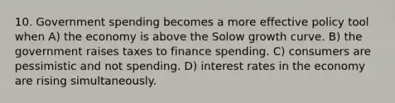 10. Government spending becomes a more effective policy tool when A) the economy is above the Solow growth curve. B) the government raises taxes to finance spending. C) consumers are pessimistic and not spending. D) interest rates in the economy are rising simultaneously.