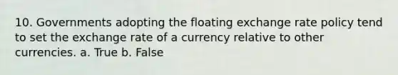 10. Governments adopting the floating exchange rate policy tend to set the exchange rate of a currency relative to other currencies. a. True b. False