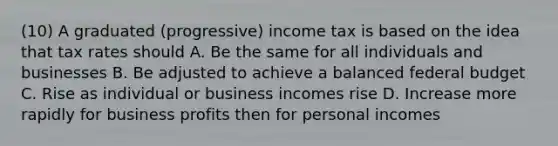 (10) A graduated (progressive) income tax is based on the idea that tax rates should A. Be the same for all individuals and businesses B. Be adjusted to achieve a balanced federal budget C. Rise as individual or business incomes rise D. Increase more rapidly for business profits then for personal incomes