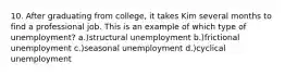 10. After graduating from college, it takes Kim several months to find a professional job. This is an example of which type of unemployment? a.)structural unemployment b.)frictional unemployment c.)seasonal unemployment d.)cyclical unemployment