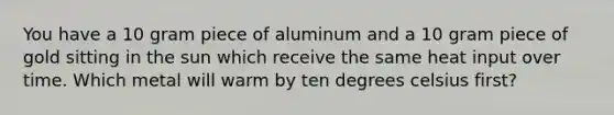 You have a 10 gram piece of aluminum and a 10 gram piece of gold sitting in the sun which receive the same heat input over time. Which metal will warm by ten degrees celsius first?