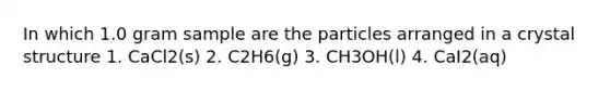 In which 1.0 gram sample are the particles arranged in a crystal structure 1. CaCl2(s) 2. C2H6(g) 3. CH3OH(l) 4. CaI2(aq)