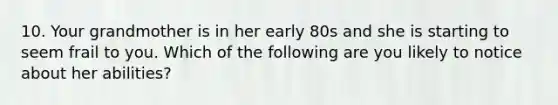 10. Your grandmother is in her early 80s and she is starting to seem frail to you. Which of the following are you likely to notice about her abilities?