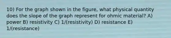 10) For the graph shown in the figure, what physical quantity does the slope of the graph represent for ohmic material? A) power B) resistivity C) 1/(resistivity) D) resistance E) 1/(resistance)