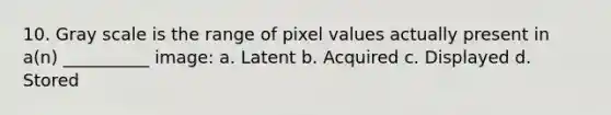 10. Gray scale is the range of pixel values actually present in a(n) __________ image: a. Latent b. Acquired c. Displayed d. Stored