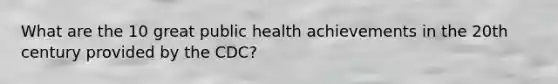 What are the 10 great public health achievements in the 20th century provided by the CDC?