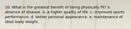 10. What is the greatest benefit of being physically fit? a. absence of disease. b. a higher quality of life. c. improved sports performance. d. better personal appearance. e. maintenance of ideal body weight.