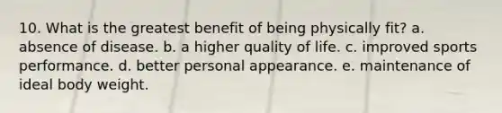 10. What is the greatest benefit of being physically fit? a. absence of disease. b. a higher quality of life. c. improved sports performance. d. better personal appearance. e. maintenance of ideal body weight.