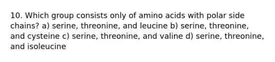 10. Which group consists only of amino acids with polar side chains? a) serine, threonine, and leucine b) serine, threonine, and cysteine c) serine, threonine, and valine d) serine, threonine, and isoleucine