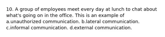 10. A group of employees meet every day at lunch to chat about what's going on in the office. This is an example of a.unauthorized communication. b.lateral communication. c.informal communication. d.external communication.