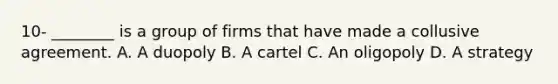 10- ​________ is a group of firms that have made a collusive agreement. A. A duopoly B. A cartel C. An oligopoly D. A strategy