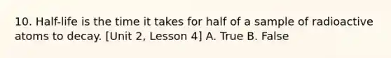 10. Half-life is the time it takes for half of a sample of radioactive atoms to decay. [Unit 2, Lesson 4] A. True B. False