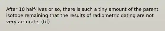 After 10 half-lives or so, there is such a tiny amount of the parent isotope remaining that the results of radiometric dating are not very accurate. (t/f)